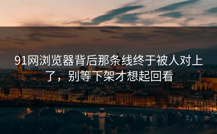 91网浏览器背后那条线终于被人对上了，别等下架才想起回看