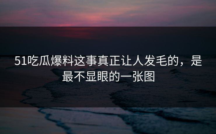 51吃瓜爆料这事真正让人发毛的，是最不显眼的一张图