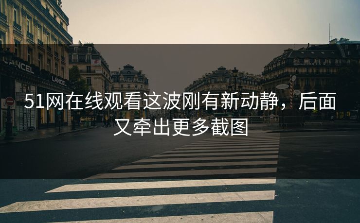 51网在线观看这波刚有新动静，后面又牵出更多截图