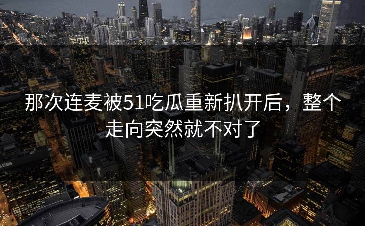 那次连麦被51吃瓜重新扒开后,整个走向突然就不对了 那次连麦被51吃瓜重新扒开后,整个走向突然就不对了
