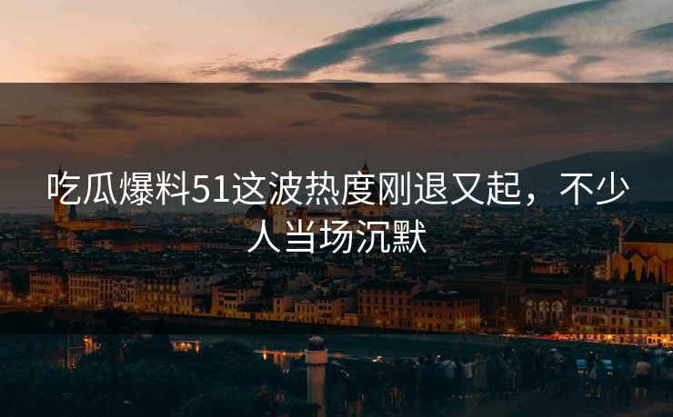 吃瓜爆料51这波热度刚退又起，不少人当场沉默