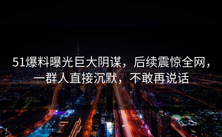 51爆料曝光巨大阴谋，后续震惊全网，一群人直接沉默，不敢再说话