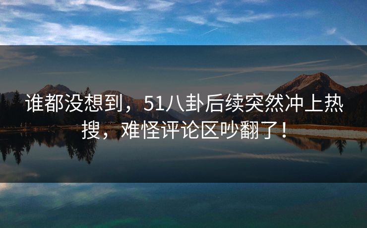 谁都没想到，51八卦后续突然冲上热搜，难怪评论区吵翻了！