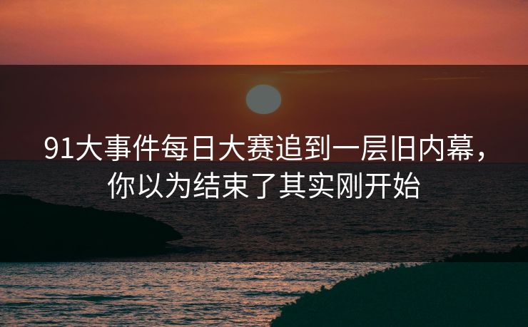 91大事件每日大赛追到一层旧内幕，你以为结束了其实刚开始
