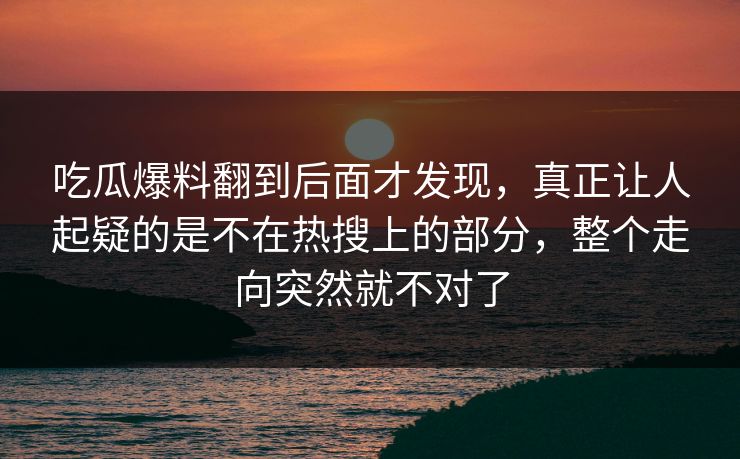 吃瓜爆料翻到后面才发现，真正让人起疑的是不在热搜上的部分，整个走向突然就不对了
