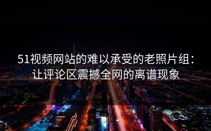 51视频网站的难以承受的老照片组：让评论区震撼全网的离谱现象