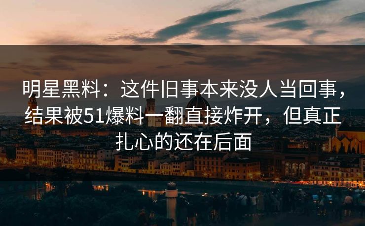 明星黑料：这件旧事本来没人当回事，结果被51爆料一翻直接炸开，但真正扎心的还在后面