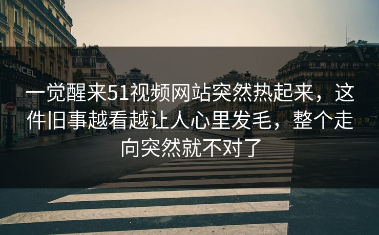 一觉醒来51视频网站突然热起来，这件旧事越看越让人心里发毛，整个走向突然就不对了