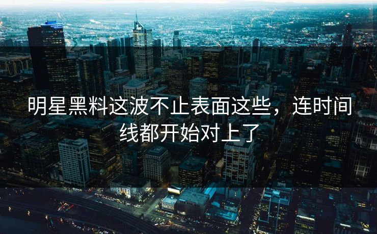 明星黑料这波不止表面这些，连时间线都开始对上了