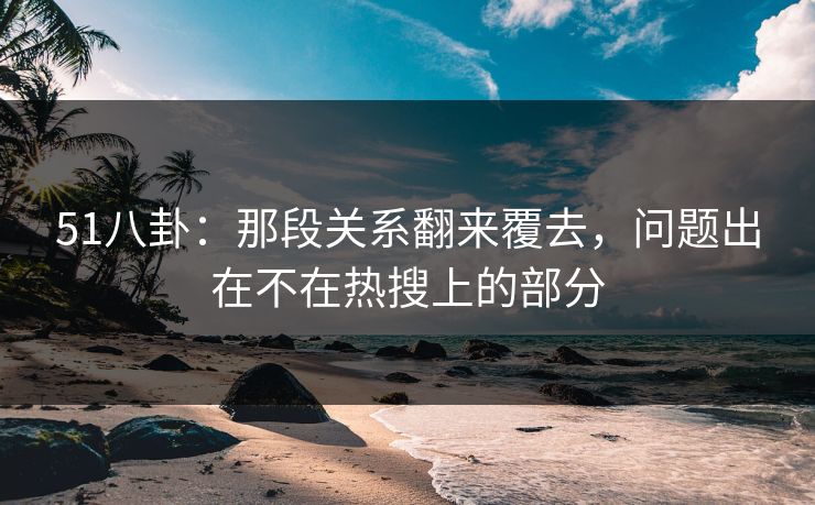 51八卦：那段关系翻来覆去，问题出在不在热搜上的部分