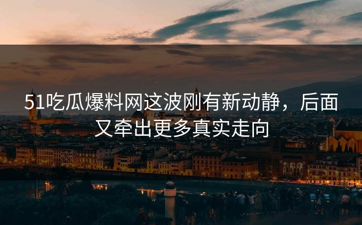 51吃瓜爆料网这波刚有新动静，后面又牵出更多真实走向