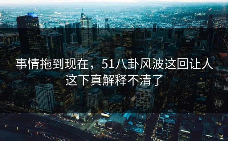 事情拖到现在，51八卦风波这回让人这下真解释不清了