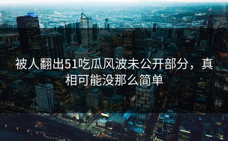 被人翻出51吃瓜风波未公开部分，真相可能没那么简单
