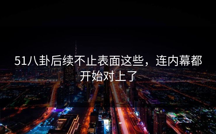 51八卦后续不止表面这些，连内幕都开始对上了