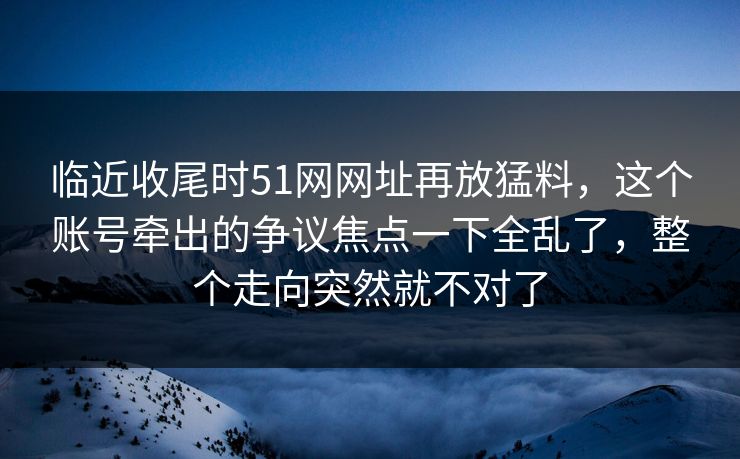 临近收尾时51网网址再放猛料，这个账号牵出的争议焦点一下全乱了，整个走向突然就不对了