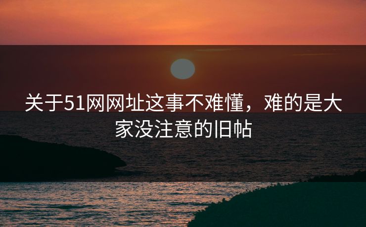 关于51网网址这事不难懂，难的是大家没注意的旧帖