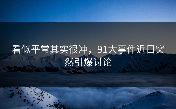 看似平常其实很冲，91大事件近日突然引爆讨论