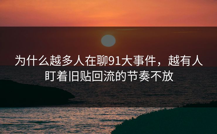 为什么越多人在聊91大事件，越有人盯着旧贴回流的节奏不放