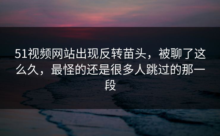 51视频网站出现反转苗头,被聊了这么久,最怪的还是很多人跳过的那一段 51视频网站出现反转苗头,被聊了这么久,最怪的还是很多人跳过的那一段