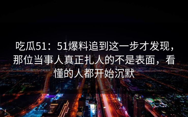 吃瓜51：51爆料追到这一步才发现，那位当事人真正扎人的不是表面，看懂的人都开始沉默