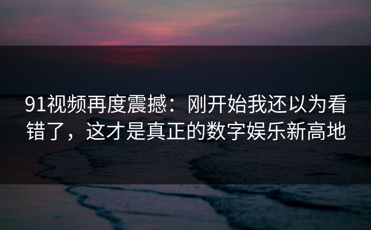 91视频再度震撼：刚开始我还以为看错了，这才是真正的数字娱乐新高地