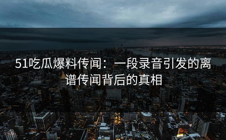 51吃瓜爆料传闻：一段录音引发的离谱传闻背后的真相