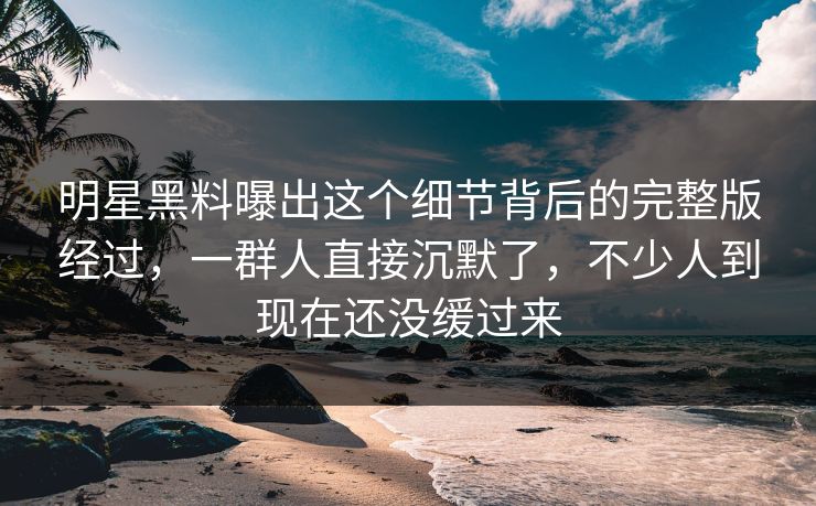 明星黑料曝出这个细节背后的完整版经过，一群人直接沉默了，不少人到现在还没缓过来