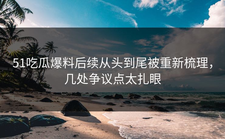 51吃瓜爆料后续从头到尾被重新梳理，几处争议点太扎眼