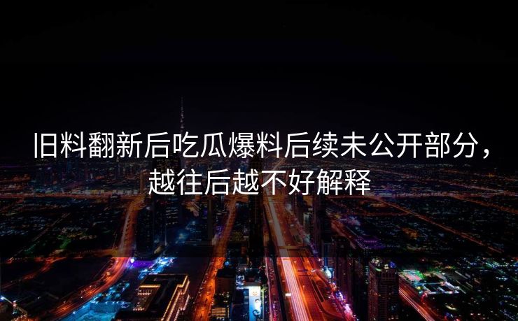 旧料翻新后吃瓜爆料后续未公开部分，越往后越不好解释