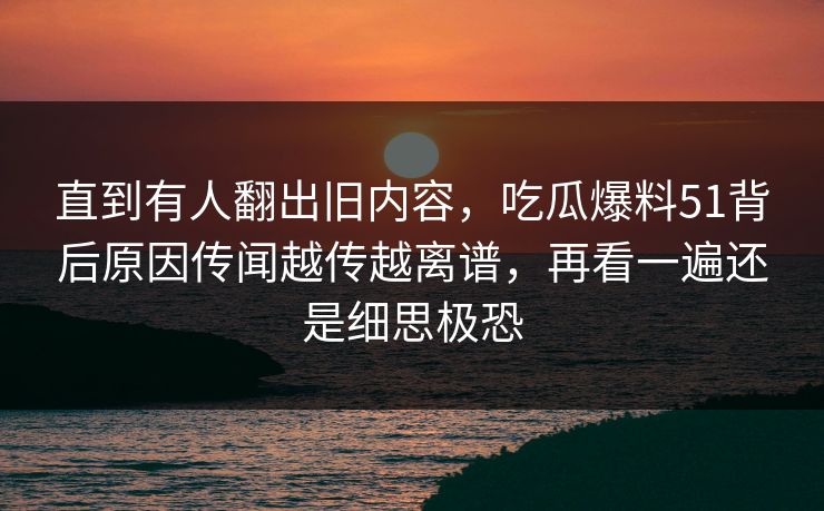 直到有人翻出旧内容，吃瓜爆料51背后原因传闻越传越离谱，再看一遍还是细思极恐