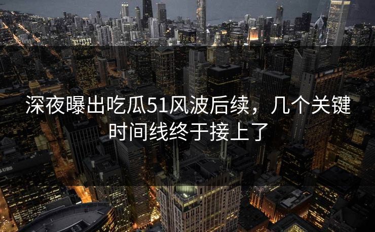 深夜曝出吃瓜51风波后续，几个关键时间线终于接上了