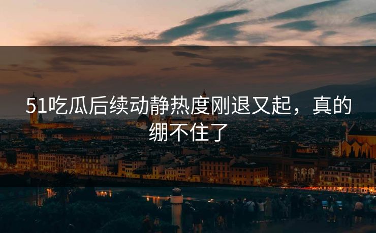 51吃瓜后续动静热度刚退又起，真的绷不住了