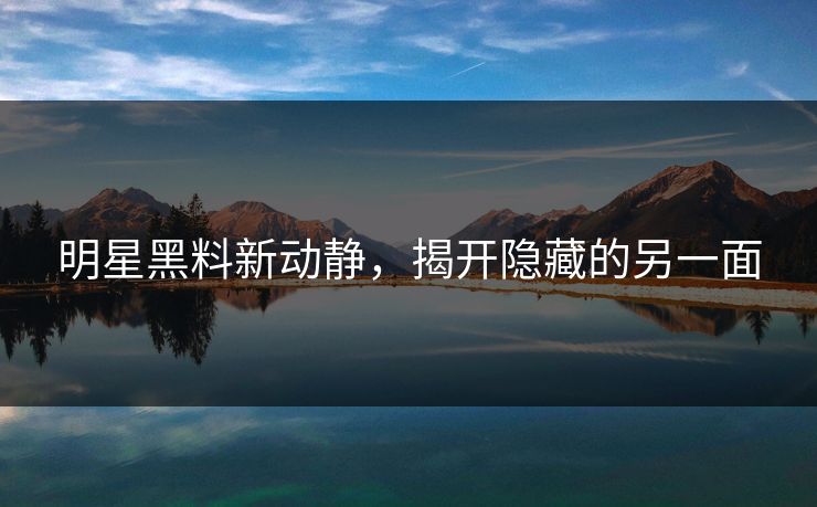 明星黑料新动静，揭开隐藏的另一面