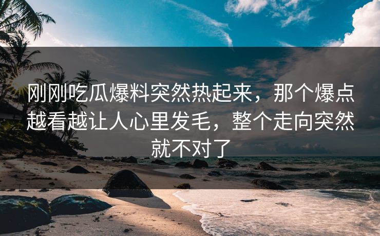 刚刚吃瓜爆料突然热起来，那个爆点越看越让人心里发毛，整个走向突然就不对了