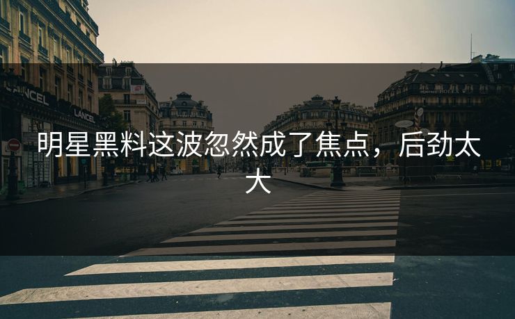 明星黑料这波忽然成了焦点，后劲太大