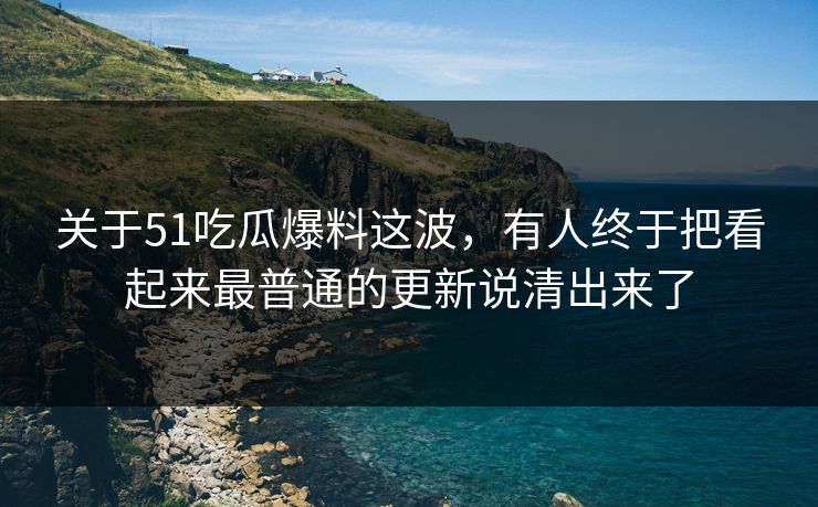 关于51吃瓜爆料这波，有人终于把看起来最普通的更新说清出来了