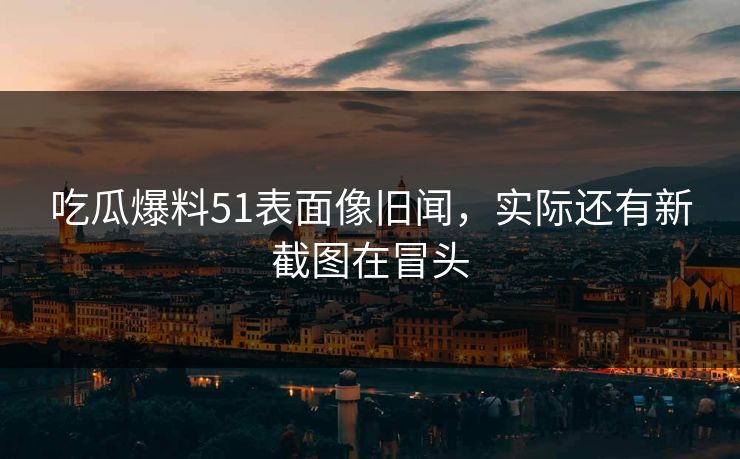 吃瓜爆料51表面像旧闻，实际还有新截图在冒头