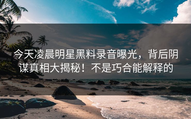 今天凌晨明星黑料录音曝光,背后阴谋真相大揭秘!不是巧合能解释的 今天凌晨明星黑料录音曝光,背后阴谋真相大揭秘!不是巧合能解释的