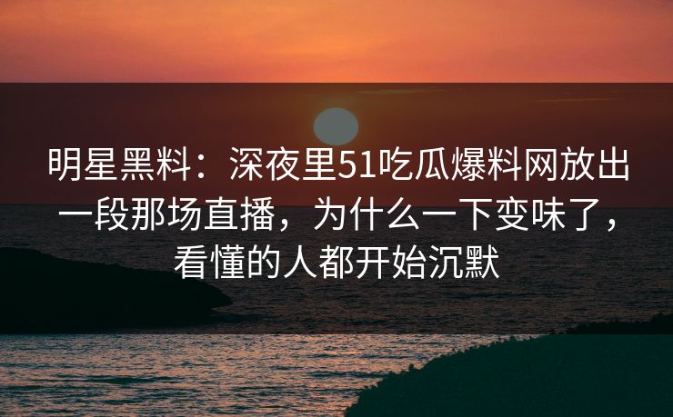 明星黑料：深夜里51吃瓜爆料网放出一段那场直播，为什么一下变味了，看懂的人都开始沉默