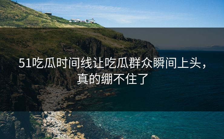 51吃瓜时间线让吃瓜群众瞬间上头，真的绷不住了