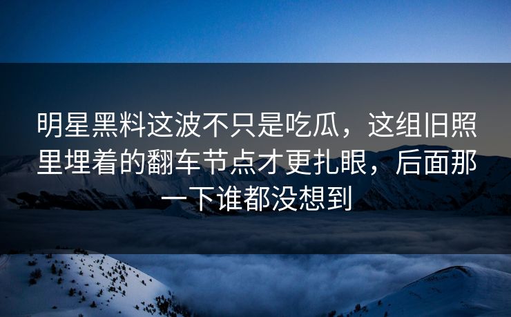 明星黑料这波不只是吃瓜，这组旧照里埋着的翻车节点才更扎眼，后面那一下谁都没想到