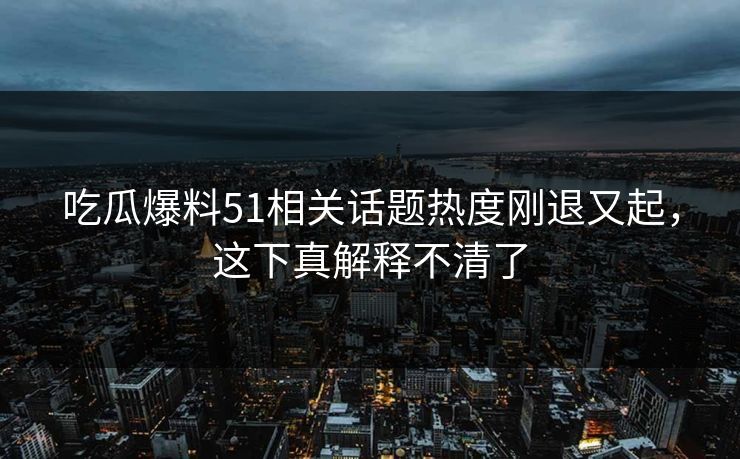 吃瓜爆料51相关话题热度刚退又起，这下真解释不清了