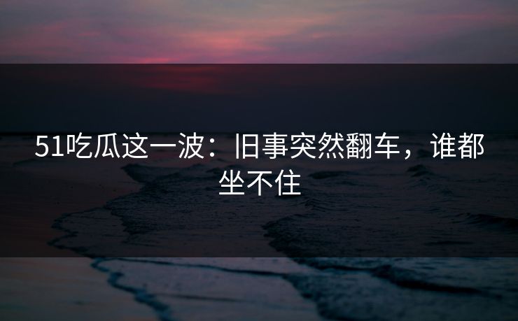 51吃瓜这一波:旧事突然翻车,谁都坐不住 51吃瓜这一波:旧事突然翻车,谁都坐不住